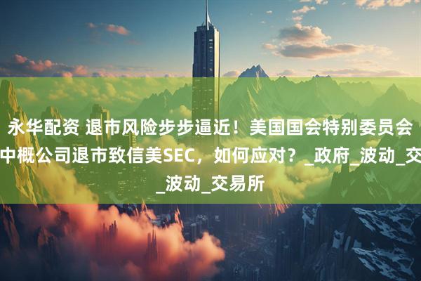永华配资 退市风险步步逼近！美国国会特别委员会再就中概公司退市致信美SEC，如何应对？_政府_波动_交易所