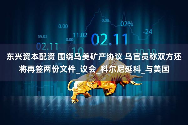 东兴资本配资 围绕乌美矿产协议 乌官员称双方还将再签两份文件_议会_科尔尼延科_与美国