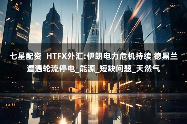 七星配资  HTFX外汇:伊朗电力危机持续 德黑兰遭遇轮流停电_能源_短缺问题_天然气