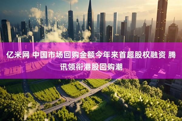 亿米网 中国市场回购金额今年来首超股权融资 腾讯领衔港股回购潮