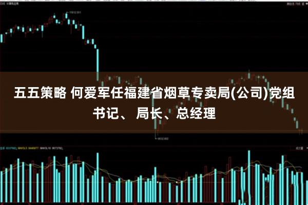 五五策略 何爱军任福建省烟草专卖局(公司)党组书记、 局长、总经理