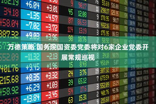 万德策略 国务院国资委党委将对6家企业党委开展常规巡视