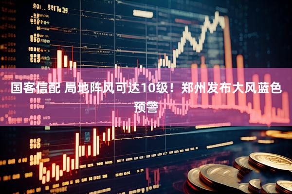 国客信配 局地阵风可达10级！郑州发布大风蓝色预警