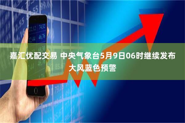 嘉汇优配交易 中央气象台5月9日06时继续发布大风蓝色预警
