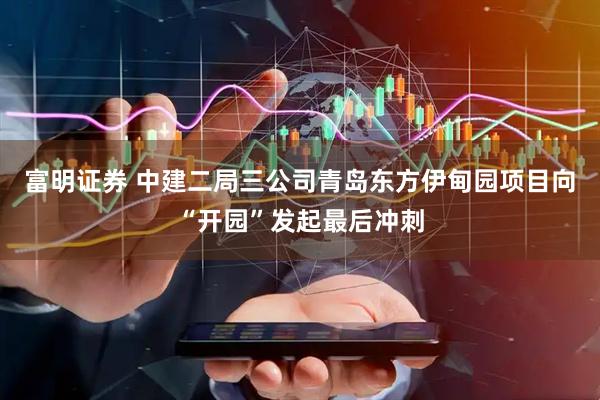 富明证券 中建二局三公司青岛东方伊甸园项目向“开园”发起最后冲刺