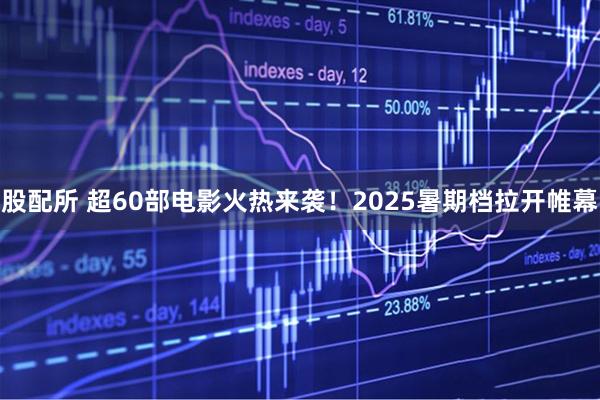 股配所 超60部电影火热来袭！2025暑期档拉开帷幕