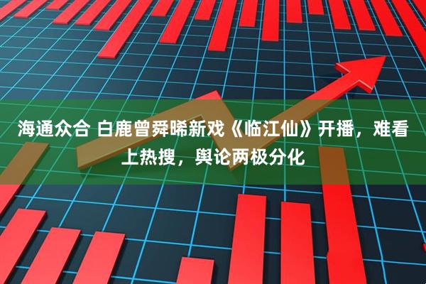 海通众合 白鹿曾舜晞新戏《临江仙》开播，难看上热搜，舆论两极分化