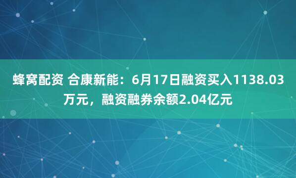 蜂窝配资 合康新能：6月17日融资买入1138.03万元，融资融券余额2.04亿元
