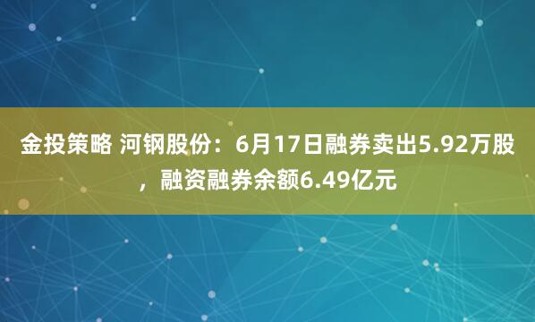 金投策略 河钢股份：6月17日融券卖出5.92万股，融资融券余额6.49亿元