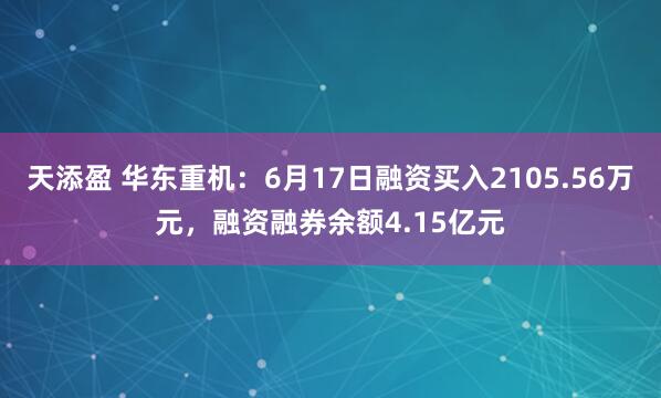 天添盈 华东重机：6月17日融资买入2105.56万元，融资融券余额4.15亿元
