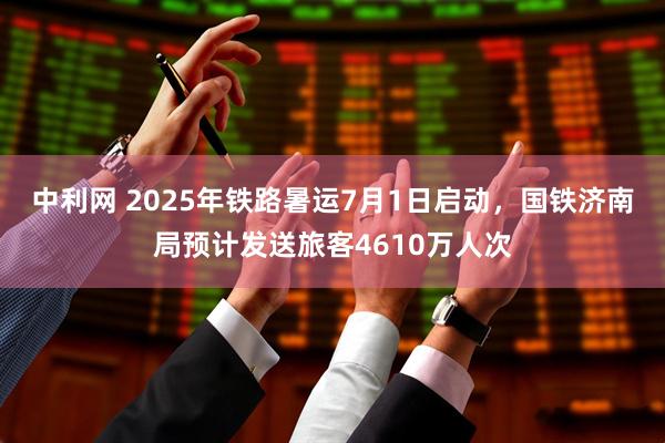 中利网 2025年铁路暑运7月1日启动，国铁济南局预计发送旅客4610万人次