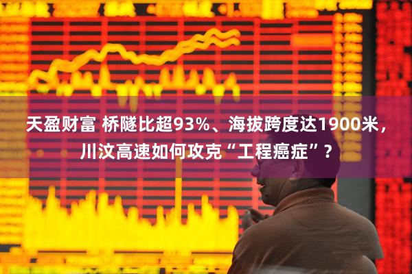 天盈财富 桥隧比超93%、海拔跨度达1900米，川汶高速如何攻克“工程癌症”？