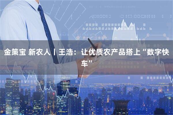 金策宝 新农人丨王浩：让优质农产品搭上“数字快车”