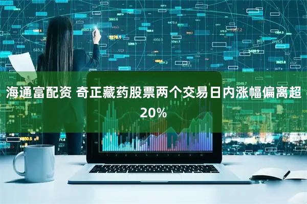 海通富配资 奇正藏药股票两个交易日内涨幅偏离超20%