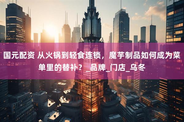 国元配资 从火锅到轻食连锁，魔芋制品如何成为菜单里的替补？_品牌_门店_乌冬