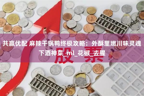 共赢优配 麻辣干锅鸭终极攻略：外酥里嫩川味灵魂下酒神菜_ml_花椒_去腥