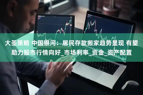 大圣策略 中国银河：居民存款搬家趋势显现 有望助力股市行情向好_市场利率_资金_资产配置