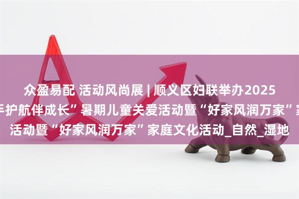 众盈易配 活动风尚展 | 顺义区妇联举办2025年“少年儿童心向党 牵手护航伴成长”暑期儿童关爱活动暨“好家风润万家”家庭文化活动_自然_湿地