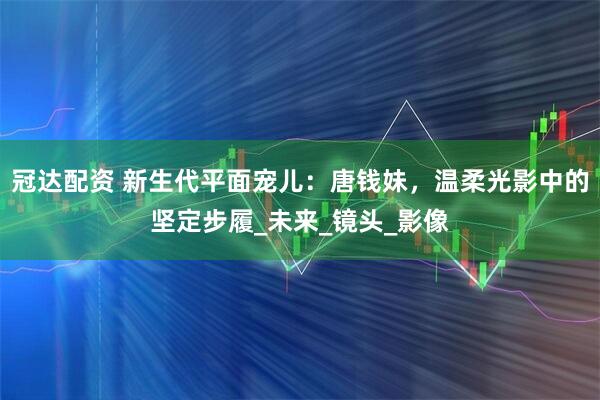 冠达配资 新生代平面宠儿：唐钱妹，温柔光影中的坚定步履_未来_镜头_影像