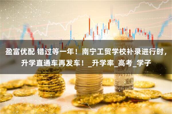 盈富优配 错过等一年！南宁工贸学校补录进行时，升学直通车再发车！_升学率_高考_学子