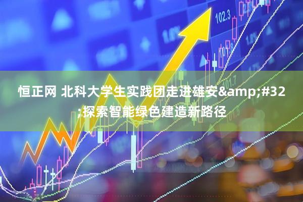 恒正网 北科大学生实践团走进雄安&#32;探索智能绿色建造新路径