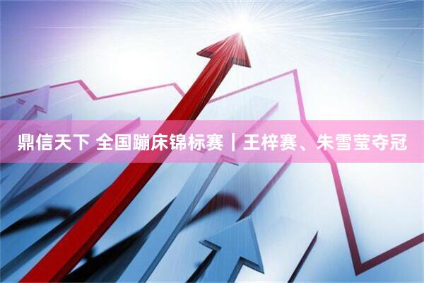 鼎信天下 全国蹦床锦标赛｜王梓赛、朱雪莹夺冠