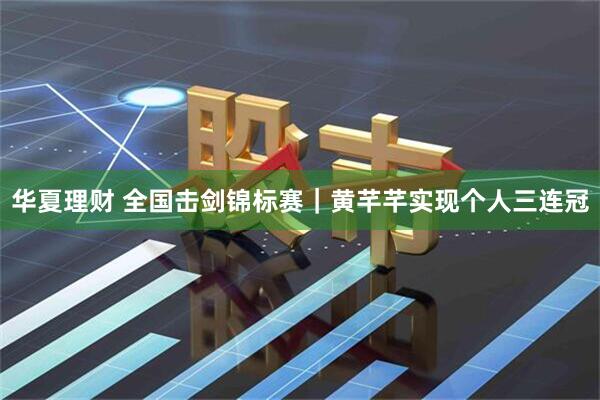 华夏理财 全国击剑锦标赛｜黄芊芊实现个人三连冠