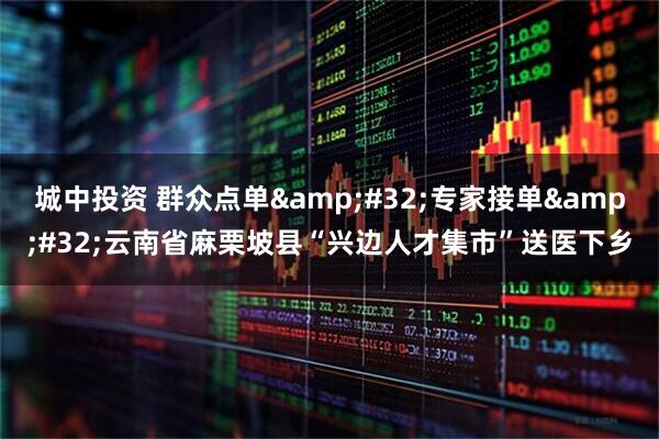 城中投资 群众点单&#32;专家接单&#32;云南省麻栗坡县“兴边人才集市”送医下乡
