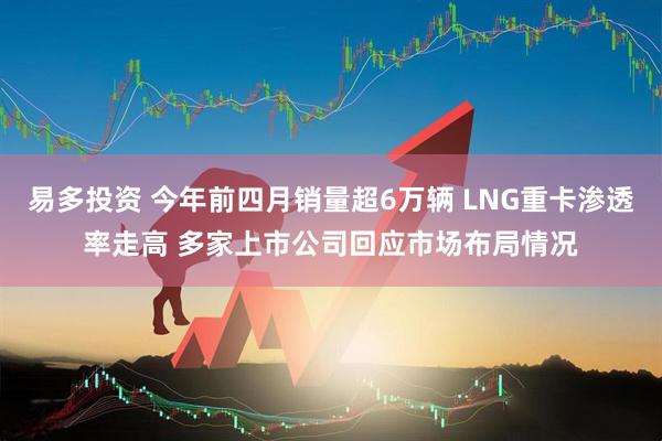 易多投资 今年前四月销量超6万辆 LNG重卡渗透率走高 多家上市公司回应市场布局情况