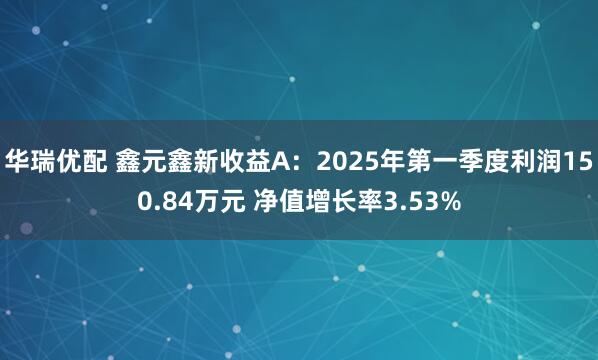 华瑞优配 鑫元鑫新收益A：2025年第一季度利润150.84万元 净值增长率3.53%