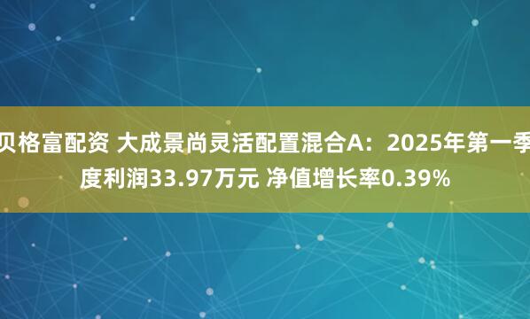 贝格富配资 大成景尚灵活配置混合A：2025年第一季度利润33.97万元 净值增长率0.39%