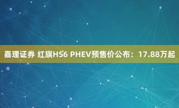 嘉理证券 红旗HS6 PHEV预售价公布：17.88万起