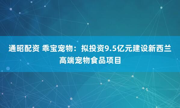 通昭配资 乖宝宠物：拟投资9.5亿元建设新西兰高端宠物食品项目
