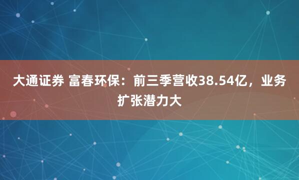 大通证券 富春环保:前三季营收38.54亿,业务扩张潜力大