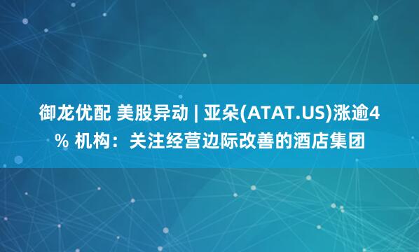 御龙优配 美股异动 | 亚朵(ATAT.US)涨逾4% 机构：关注经营边际改善的酒店集团