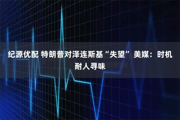 纪源优配 特朗普对泽连斯基“失望” 美媒:时机耐人寻味