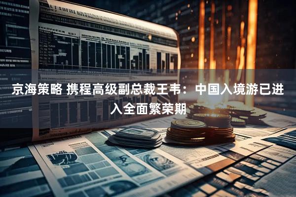 京海策略 携程高级副总裁王韦:中国入境游已进入全面繁荣期