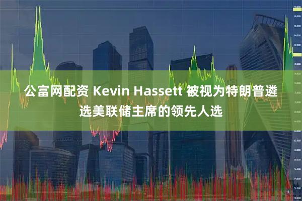 公富网配资 Kevin Hassett 被视为特朗普遴选美联储主席的领先人选