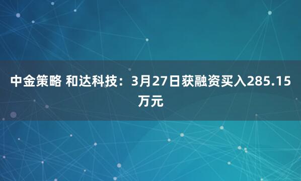 中金策略 和达科技:3月27日获融资买入285.15万元