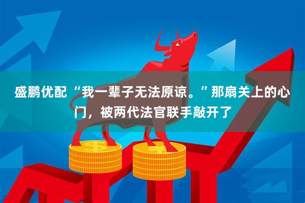 盛鹏优配 “我一辈子无法原谅。”那扇关上的心门，被两代法官联手敲开了