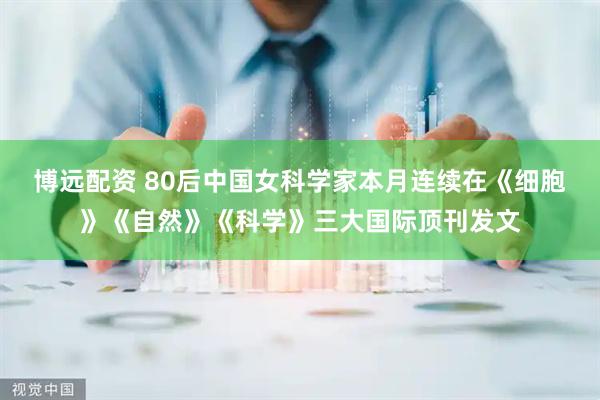 博远配资 80后中国女科学家本月连续在《细胞》《自然》《科学》三大国际顶刊发文